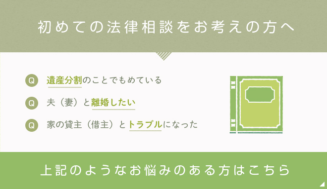 初めての法律相談をお考えの方へ 遺産分割のことでもめている 夫(妻)と離婚したい 家の貸主(借主)とトラブルになった 上記のようなお悩みのある方はこちら