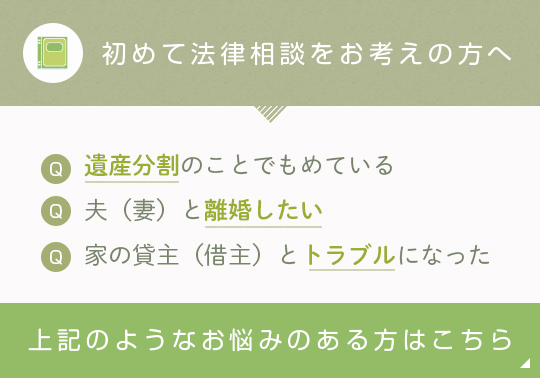 初めての法律相談をお考えの方へ 遺産分割のことでもめている 夫(妻)と離婚したい 家の貸主(借主)とトラブルになった 上記のようなお悩みのある方はこちら
